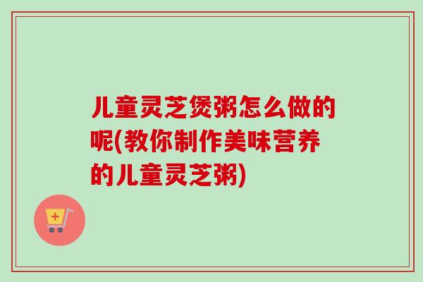 儿童灵芝煲粥怎么做的呢(教你制作美味营养的儿童灵芝粥)