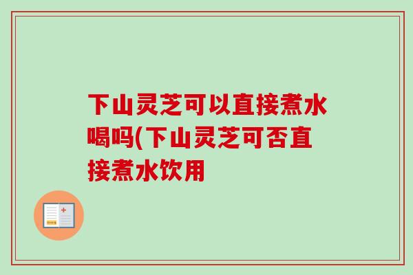 下山灵芝可以直接煮水喝吗(下山灵芝可否直接煮水饮用