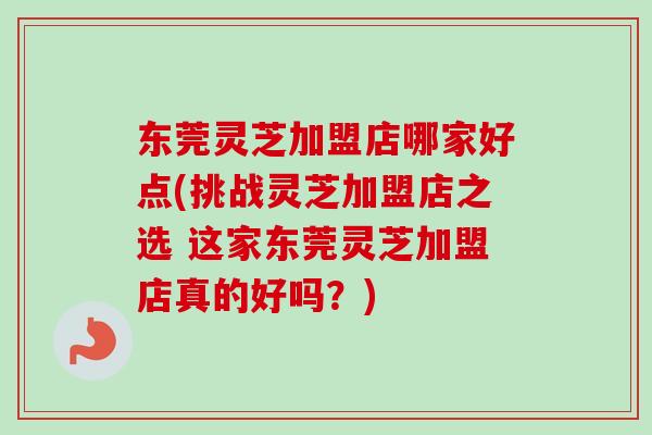 东莞灵芝加盟店哪家好点(挑战灵芝加盟店之选 这家东莞灵芝加盟店真的好吗？)