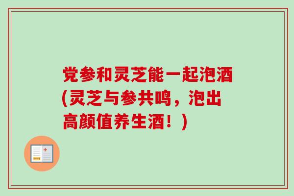 党参和灵芝能一起泡酒(灵芝与参共鸣，泡出高颜值养生酒！)
