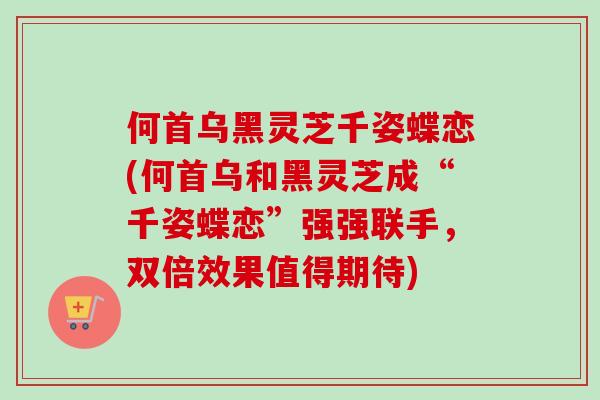 何首乌黑灵芝千姿蝶恋(何首乌和黑灵芝成“千姿蝶恋”强强联手，双倍效果值得期待)