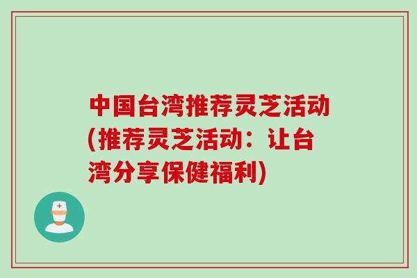中国台湾推荐灵芝活动(推荐灵芝活动：让台湾分享保健福利)
