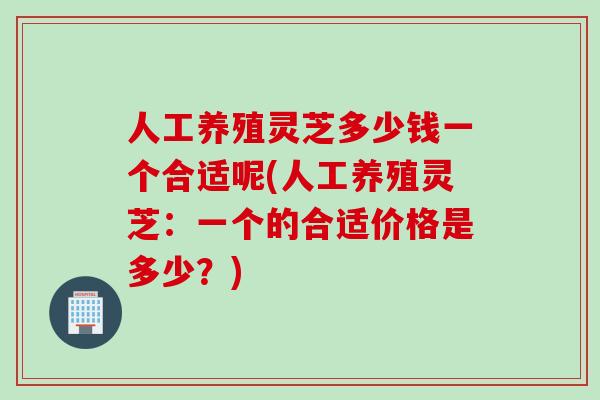 人工养殖灵芝多少钱一个合适呢(人工养殖灵芝：一个的合适价格是多少？)