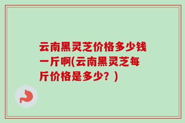 云南黑灵芝价格多少钱一斤啊(云南黑灵芝每斤价格是多少？)