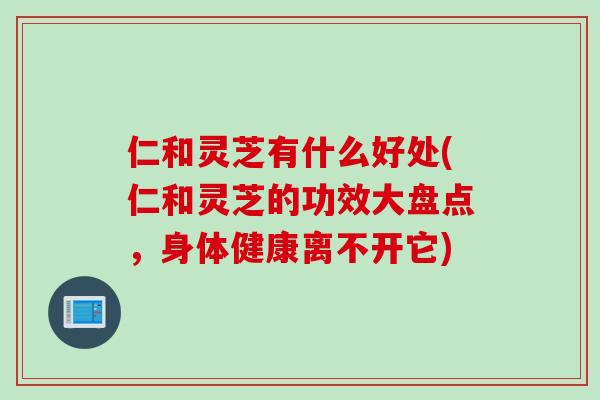 仁和灵芝有什么好处(仁和灵芝的功效大盘点，身体健康离不开它)