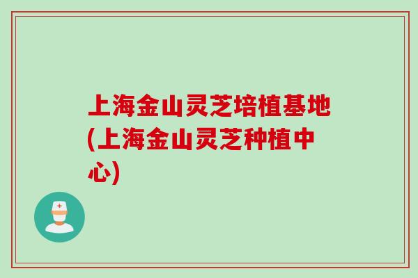上海金山灵芝培植基地(上海金山灵芝种植中心)