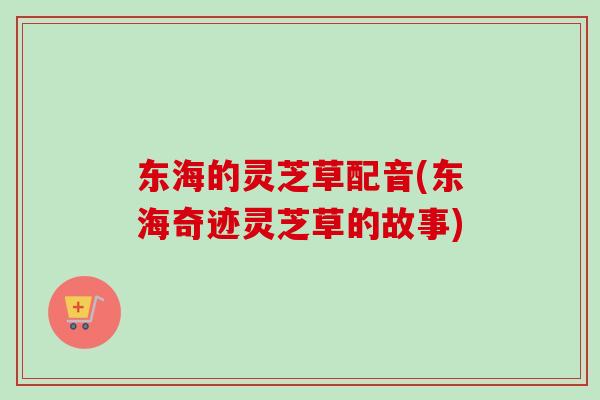 东海的灵芝草配音(东海奇迹灵芝草的故事)