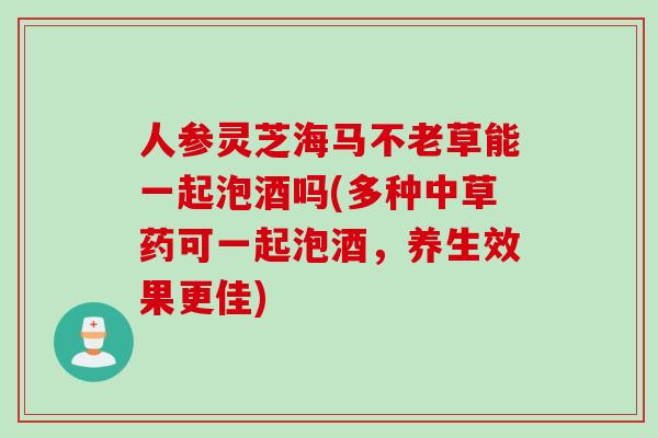 人参灵芝海马不老草能一起泡酒吗(多种中草药可一起泡酒，养生效果更佳)
