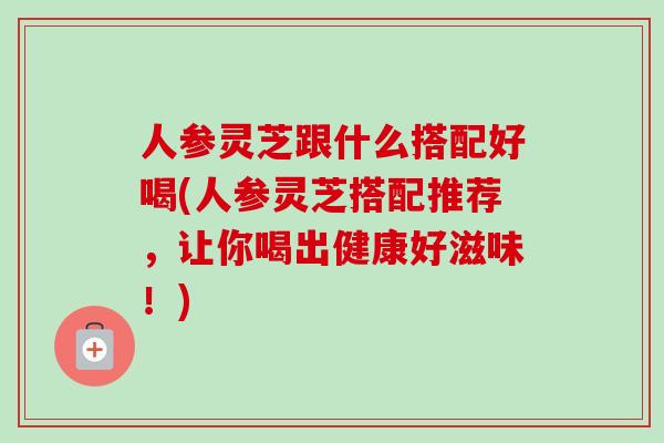 人参灵芝跟什么搭配好喝(人参灵芝搭配推荐，让你喝出健康好滋味！)