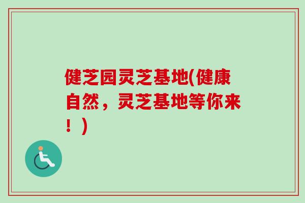 健芝园灵芝基地(健康自然，灵芝基地等你来！)