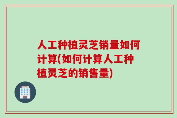 人工种植灵芝销量如何计算(如何计算人工种植灵芝的销售量)