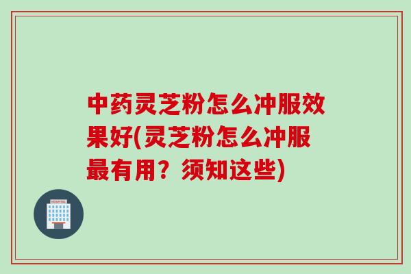 中药灵芝粉怎么冲服效果好(灵芝粉怎么冲服最有用？须知这些)