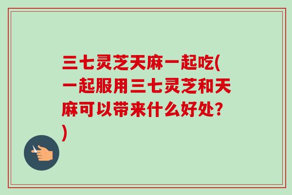 三七灵芝天麻一起吃(一起服用三七灵芝和天麻可以带来什么好处？)
