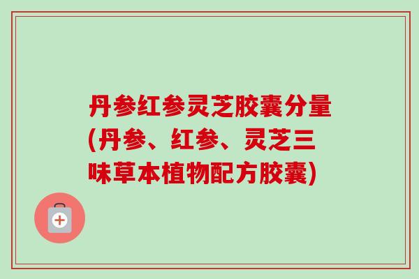 丹参红参灵芝胶囊分量(丹参、红参、灵芝三味草本植物配方胶囊) 丹参红参灵芝胶囊分量(丹参、红参、灵芝三味草本植物配方胶囊)