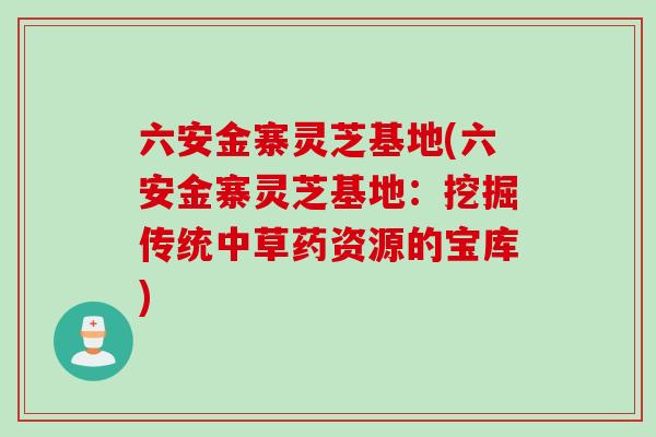 六安金寨灵芝基地(六安金寨灵芝基地:挖掘传统中草药资源的宝库) 六安金寨灵芝基地(六安金寨灵芝基地:挖掘传统中草药资源的宝库)