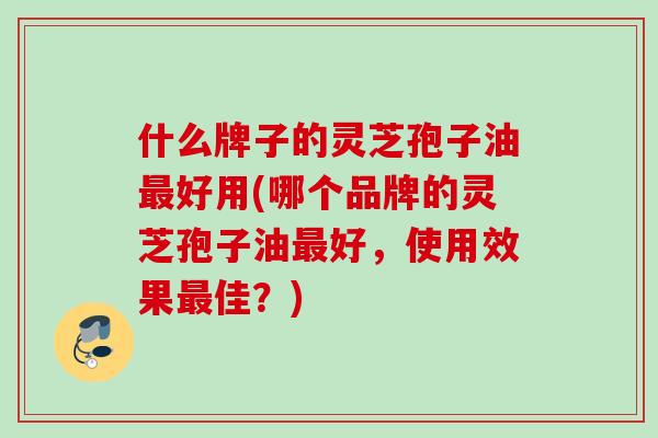 什么牌子的灵芝孢子油最好用(哪个品牌的灵芝孢子油最好，使用效果最佳？)