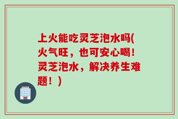 上火能吃灵芝泡水吗(火气旺,也可安心喝!灵芝泡水,解决养生难题!) 上火能吃灵芝泡水吗(火气旺,也可安心喝!灵芝泡水,解决养生难题!)