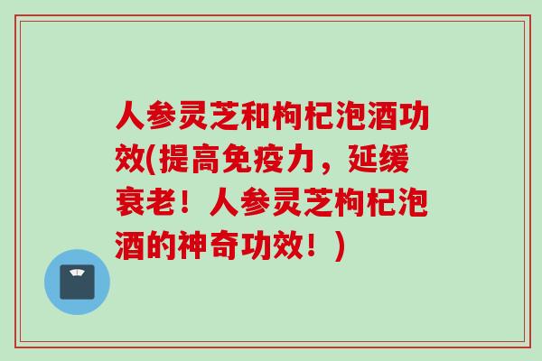 人参灵芝和枸杞泡酒功效(提高免疫力,延缓!人参灵芝枸杞泡酒的神奇功效!) 人参灵芝和枸杞泡酒功效(提高免疫力,延缓!人参灵芝枸杞泡酒的神奇功效!)