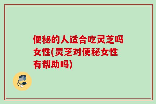 便秘的人适合吃灵芝吗女性(灵芝对便秘女性有帮助吗)
