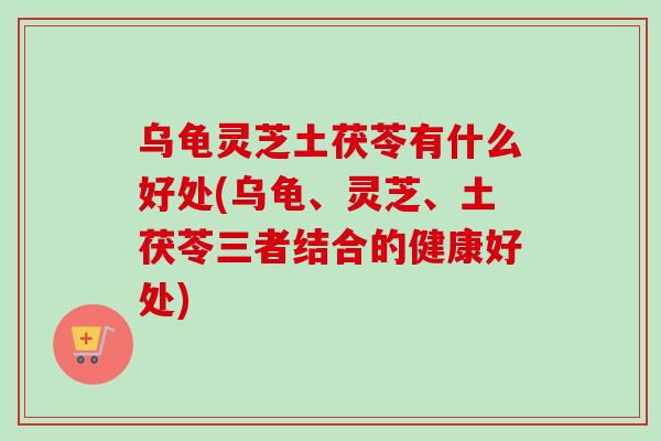 乌龟灵芝土茯苓有什么好处(乌龟、灵芝、土茯苓三者结合的健康好处)