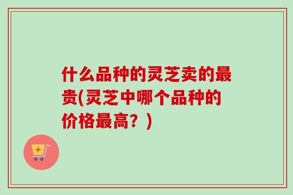 什么品种的灵芝卖的最贵(灵芝中哪个品种的价格最高？)
