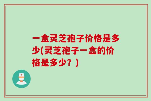 一盒灵芝孢子价格是多少(灵芝孢子一盒的价格是多少？)