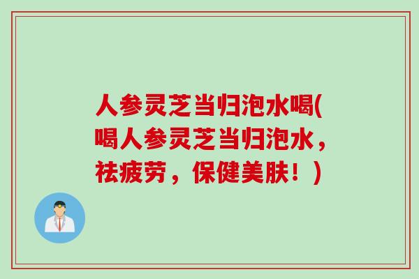 人参灵芝当归泡水喝(喝人参灵芝当归泡水，祛疲劳，保健美肤！)