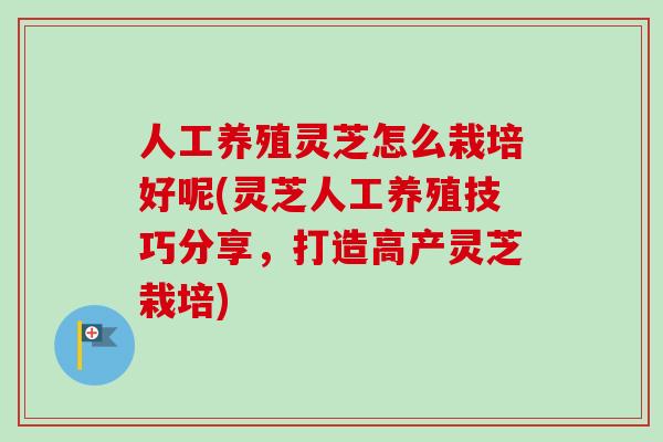 人工养殖灵芝怎么栽培好呢(灵芝人工养殖技巧分享，打造高产灵芝栽培)