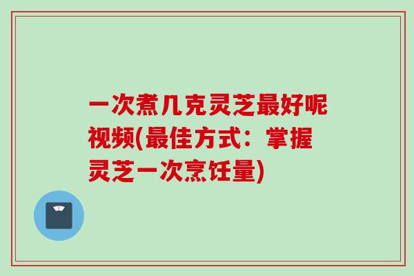 一次煮几克灵芝最好呢视频(最佳方式：掌握灵芝一次烹饪量)
