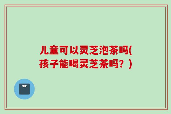 儿童可以灵芝泡茶吗(孩子能喝灵芝茶吗？)