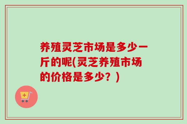 养殖灵芝市场是多少一斤的呢(灵芝养殖市场的价格是多少？)