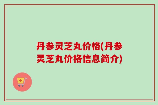 丹参灵芝丸价格(丹参灵芝丸价格信息简介)