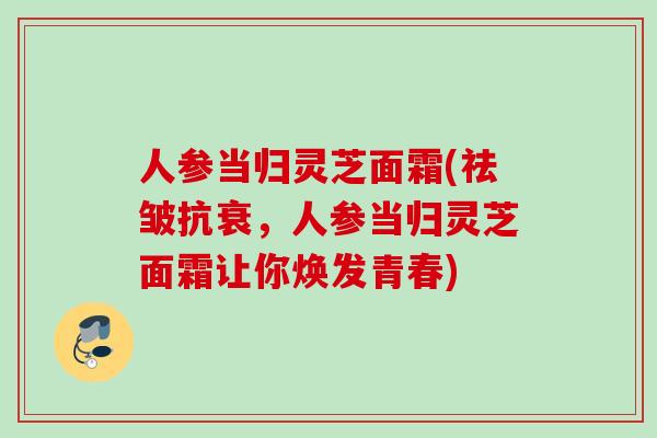人参当归灵芝面霜(祛皱抗衰，人参当归灵芝面霜让你焕发青春)