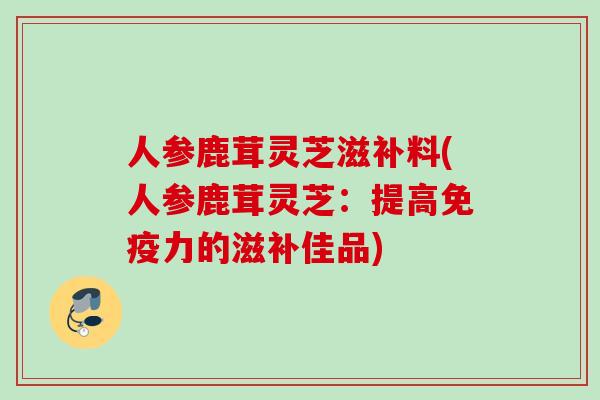 人参鹿茸灵芝滋补料(人参鹿茸灵芝:提高免疫力的滋补佳品) 人参鹿茸灵芝滋补料(人参鹿茸灵芝:提高免疫力的滋补佳品)