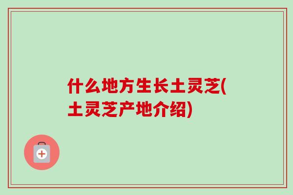 什么地方生长土灵芝(土灵芝产地介绍) 什么地方生长土灵芝(土灵芝产地介绍)