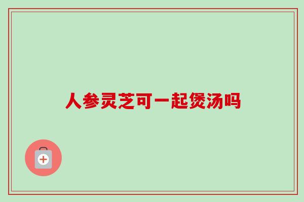 人参灵芝可一起煲汤吗