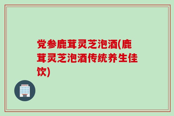 党参鹿茸灵芝泡酒(鹿茸灵芝泡酒传统养生佳饮)