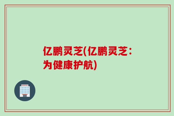 亿鹏灵芝(亿鹏灵芝:为健康护航) 亿鹏灵芝(亿鹏灵芝:为健康护航)