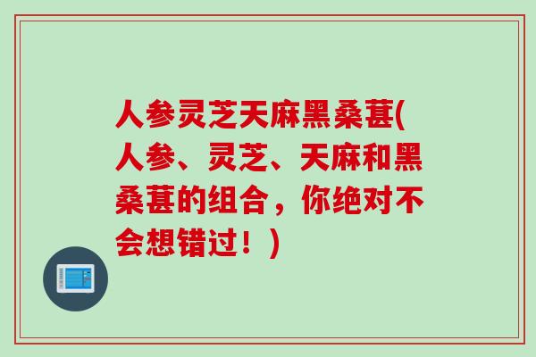 人参灵芝天麻黑桑葚(人参、灵芝、天麻和黑桑葚的组合，你绝对不会想错过！)