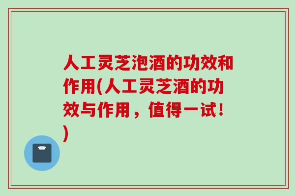人工灵芝泡酒的功效和作用(人工灵芝酒的功效与作用，值得一试！)