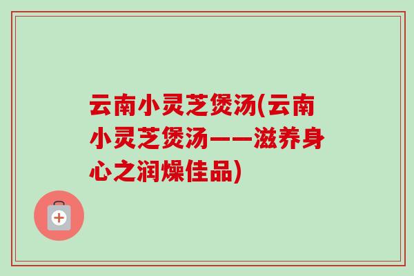 云南小灵芝煲汤(云南小灵芝煲汤——滋养身心之润燥佳品) 云南小灵芝煲汤(云南小灵芝煲汤——滋养身心之润燥佳品)