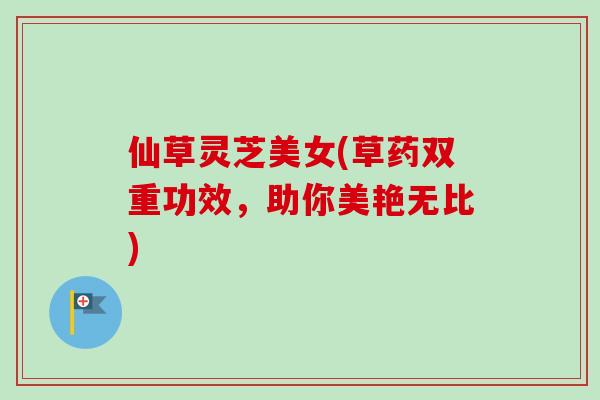 仙草灵芝美女(草药双重功效,助你美艳无比) 仙草灵芝美女(草药双重功效,助你美艳无比)