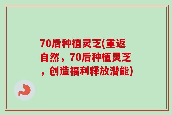 70后种植灵芝(重返自然，70后种植灵芝，创造福利释放潜能)
