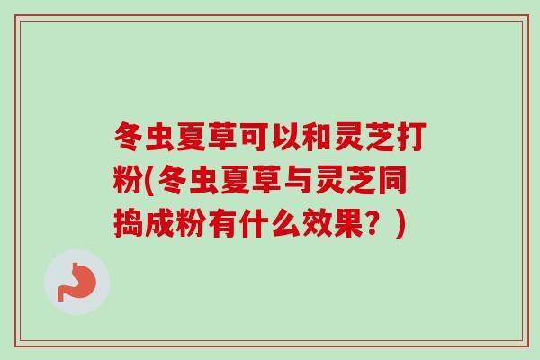 冬虫夏草可以和灵芝打粉(冬虫夏草与灵芝同捣成粉有什么效果？)