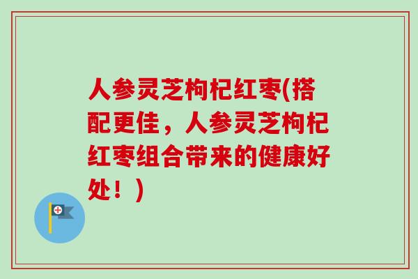 人参灵芝枸杞红枣(搭配更佳，人参灵芝枸杞红枣组合带来的健康好处！)