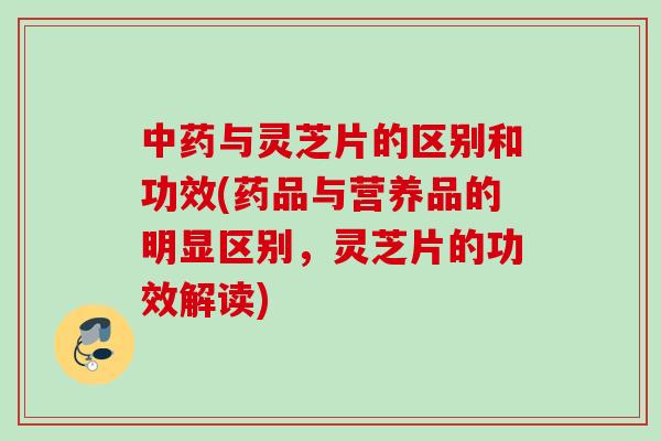 中药与灵芝片的区别和功效(药品与营养品的明显区别，灵芝片的功效解读)