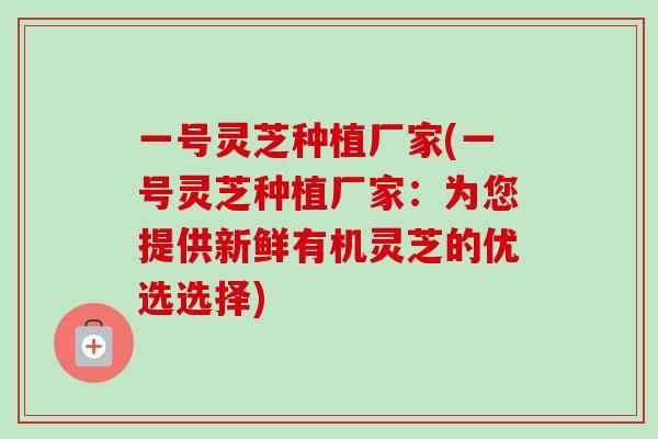 一号灵芝种植厂家(一号灵芝种植厂家：为您提供新鲜有机灵芝的优选选择)