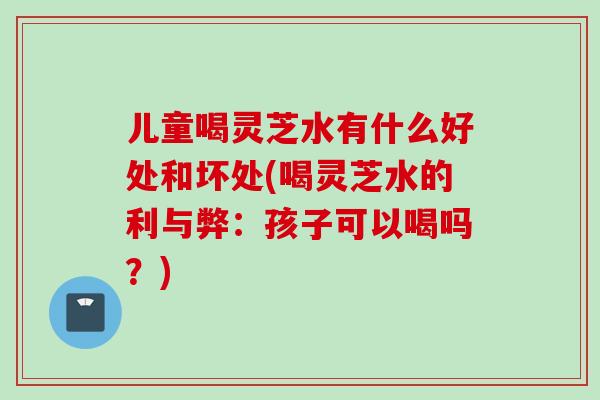 儿童喝灵芝水有什么好处和坏处(喝灵芝水的利与弊：孩子可以喝吗？)