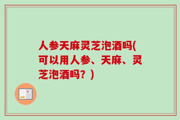 人参天麻灵芝泡酒吗(可以用人参、天麻、灵芝泡酒吗？)