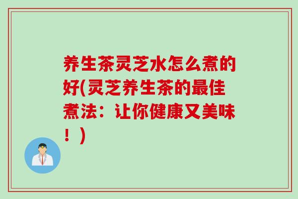 养生茶灵芝水怎么煮的好(灵芝养生茶的最佳煮法：让你健康又美味！)